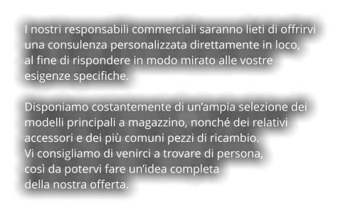 I nostri responsabili commerciali saranno lieti di offrirvi  una consulenza personalizzata direttamente in loco,  al fine di rispondere in modo mirato alle vostre  esigenze specifiche.  Disponiamo costantemente di un’ampia selezione dei  modelli principali a magazzino, nonché dei relativi  accessori e dei più comuni pezzi di ricambio. Vi consigliamo di venirci a trovare di persona,  così da potervi fare un’idea completa  della nostra offerta.